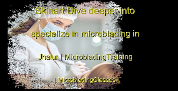 Skinart Dive deeper into specialize in microblading in Jhalur | MicrobladingTraining | MicrobladingClasses | SkinartTraining-India